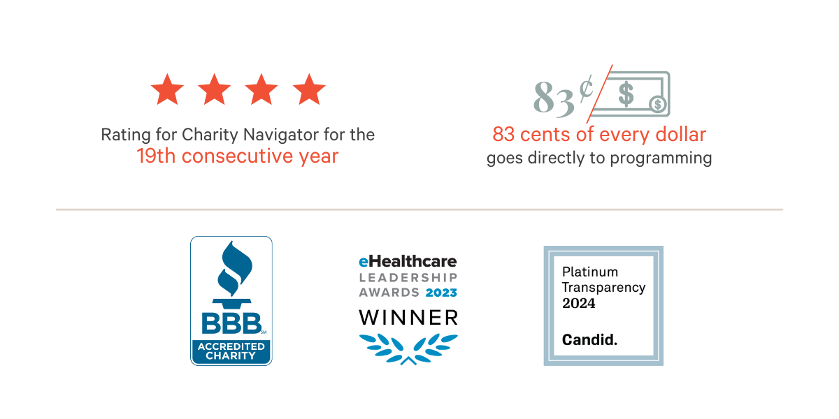 4-star rating for Charity Navigator for the 19th consecutive year. 83 cents of every dollar goes directly to programming. BBB accredited charity. eHealthcare Leadership Awards 2023 Winner. Platinum Transparency 2024, Candid.